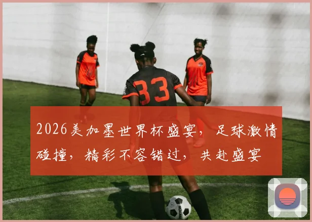 2026美加墨世界杯盛宴，足球激情碰撞，精彩不容错过，共赴盛宴