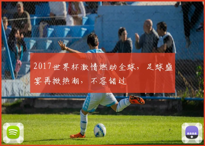 2017世界杯激情燃动全球，足球盛宴再掀热潮，不容错过