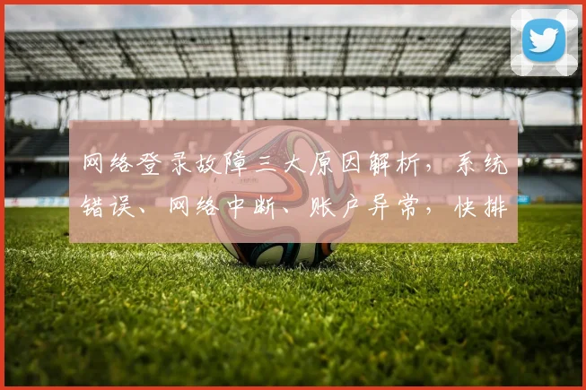 网络登录故障三大原因解析，系统错误、网络中断、账户异常，快排查