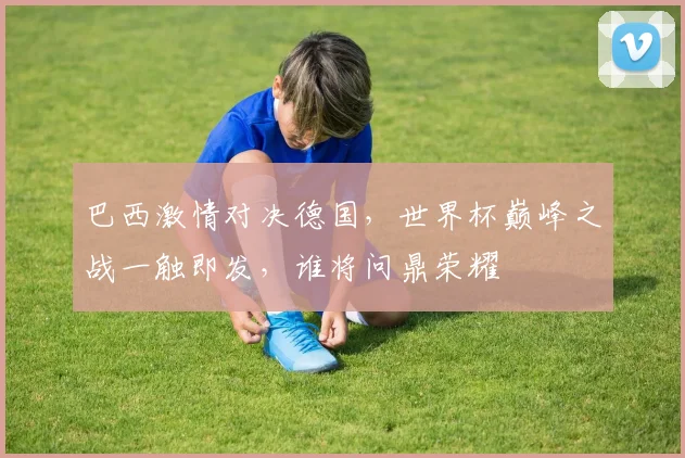 巴西激情对决德国，世界杯巅峰之战一触即发，谁将问鼎荣耀