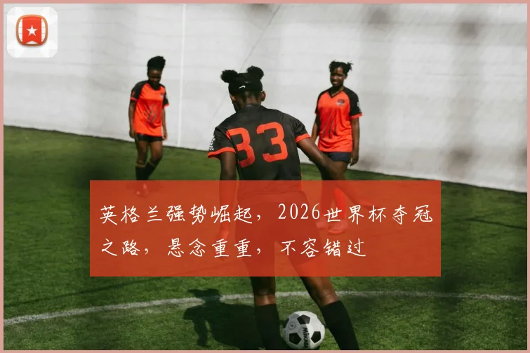 英格兰强势崛起，2026世界杯夺冠之路，悬念重重，不容错过